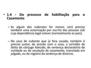 1.4 - Do processo de habilitação para o Casamento Se algum dos nubentes for menor, será preciso também uma autorização por escrito das pessoas sob cuja dependência legal estiver (normalmente os pais).No caso de nubente que já fora casado, também é preciso juntar, de acordo com o caso, a certidão de óbito do cônjuge falecido, de sentença declaratória de nulidade ou de anulação de casamento, transitada em julgado, ou do registro da sentença de divórcio.