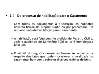 1.4 - Do processo de habilitação para o CasamentoCom todos os documentos à disposição, os nubentes deverão firmar, de próprio punho ou por procurador, um requerimento de habilitação para o casamento.A habilitação será feita perante o oficial do Registro Civil e, após a audiência do Ministério Público, será homologada pelo juiz.O oficial do registro deverá esclarecer os nubentes a respeito dos fatos que podem ocasionar a invalidade do casamento, bem como sobre os diversos regimes de bens.
