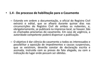 1.4 - Do processo de habilitação para o CasamentoEstando em ordem a documentação, o oficial do Registro Civil extrairá o edital, que se afixará durante quinze dias nas circunscrições do Registro Civil de ambos os nubentes, e, obrigatoriamente, se publicará na imprensa local, se houver. São os chamados proclamas do casamento. Em caso de urgência, a autoridade competente poderá dispensar a publicação.O objetivo é dar ciência do casamento a todos os interessados e possibilitar a oposição de impedimentos e causas suspensivas, que se existirem, deverão constar de declaração escrita e assinada, instruída com as provas do fato alegado, ou com a indicação do lugar onde possam ser obtidas.