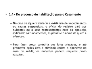 1.4 - Do processo de habilitação para o CasamentoNo caso de alguém declarar a existência de impedimentos ou causas suspensivas, o oficial do registro dará aos nubentes ou a seus representantes nota da oposição, indicando os fundamentos, as provas e o nome de quem a ofereceu.Para fazer prova contrária aos fatos alegados, e até promover ações civis e criminais contra o oponente no caso de má-fé, os nubentes podem requerer prazo razoável.