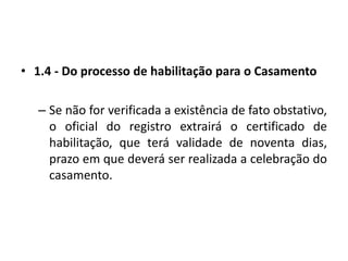 1.4 - Do processo de habilitação para o CasamentoSe não for verificada a existência de fato obstativo, o oficial do registro extrairá o certificado de habilitação, que terá validade de noventa dias, prazo em que deverá ser realizada a celebração do casamento.