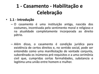 1 - Casamento - Habilitação e Celebração1.1 - IntroduçãoO casamento é uma instituição antiga, nascida dos costumes, incentivada pelo sentimento moral e religioso e na atualidade completamente incorporada ao direito pátrio.Além disso, o casamento é condição jurídica para existência de certos direitos e, no sentido social, pode ser entendido como uma manifestação de vontade conjunta, subordinada os inúmeros pré-requisitos e a uma cerimônia civil que, cumpridas certas formalidades, substancia e legitima uma união entre homem e mulher.