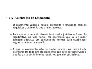 1.5 - Celebração do CasamentoO casamento válido é aquele precedido e finalizado com os requisitos e cerimônia que a lei estabelece.Para que o casamento tivesse tanto valor jurídico, e fosse tão significativo na vida social, foi necessário que o legislador também adotasse um conjunto de normas para estabelecer regras para a sua celebração.É que o casamento não se traduz apenas na formalidade escritural. Há todo um procedimento que deve ser observado e que faz parte dos inúmeros requisitos que a lei estabelece.