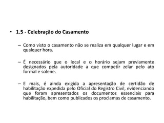 1.5 - Celebração do CasamentoComo visto o casamento não se realiza em qualquer lugar e em qualquer hora.É necessário que o local e o horário sejam previamente designados pela autoridade a que competir zelar pelo ato formal e solene.E mais, é ainda exigida a apresentação de certidão de habilitação expedida pelo Oficial do Registro Civil, evidenciando que foram apresentados os documentos essenciais para habilitação, bem como publicados os proclamas de casamento.