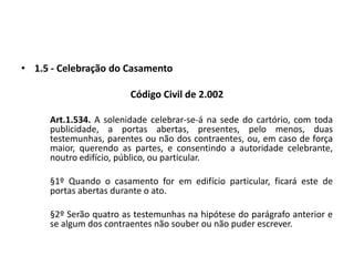 1.5 - Celebração do CasamentoCódigo Civil de 2.002	Art.1.534. A solenidade celebrar-se-á na sede do cartório, com toda publicidade, a portas abertas, presentes, pelo menos, duas testemunhas, parentes ou não dos contraentes, ou, em caso de força maior, querendo as partes, e consentindo a autoridade celebrante, noutro edifício, público, ou particular.	§1º Quando o casamento for em edifício particular, ficará este de portas abertas durante o ato.	§2º Serão quatro as testemunhas na hipótese do parágrafo anterior e se algum dos contraentes não souber ou não puder escrever.