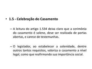 1.5 - Celebração do CasamentoA leitura do artigo 1.534 deixa claro que a cerimônia do casamento é solene, deve ser realizada de portas abertas, e carece de testemunhas.O legislador, ao estabelecer a solenidade, dentre outros tantos requisitos, valoriza o casamento a nível legal, como que reafirmando sua importância social.