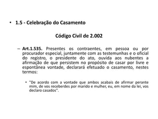 1.5 - Celebração do CasamentoCódigo Civil de 2.002Art.1.535. Presentes os contraentes, em pessoa ou por procurador especial, juntamente com as testemunhas e o oficial do registro, o presidente do ato, ouvida aos nubentes a afirmação de que persistem no propósito de casar por livre e espontânea vontade, declarará efetuado o casamento, nestes termos:"De acordo com a vontade que ambos acabais de afirmar perante mim, de vos receberdes por marido e mulher, eu, em nome da lei, vos declaro casados".
