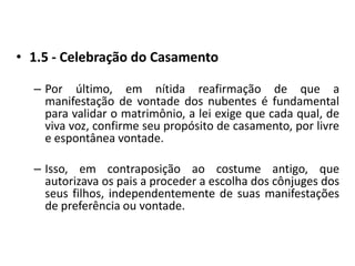 1.5 - Celebração do CasamentoPor último, em nítida reafirmação de que a manifestação de vontade dos nubentes é fundamental para validar o matrimônio, a lei exige que cada qual, de viva voz, confirme seu propósito de casamento, por livre e espontânea vontade.Isso, em contraposição ao costume antigo, que autorizava os pais a proceder a escolha dos cônjuges dos seus filhos, independentemente de suas manifestações de preferência ou vontade.