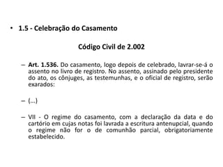1.5 - Celebração do CasamentoCódigo Civil de 2.002Art. 1.536. Do casamento, logo depois de celebrado, lavrar-se-á o assento no livro de registro. No assento, assinado pelo presidente do ato, os cônjuges, as testemunhas, e o oficial de registro, serão exarados:(...)VII - O regime do casamento, com a declaração da data e do cartório em cujas notas foi lavrada a escritura antenupcial, quando o regime não for o de comunhão parcial, obrigatoriamente estabelecido.