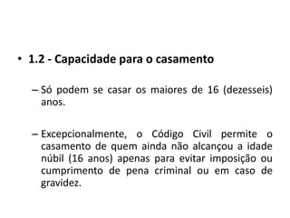 1.2 - Capacidade para o casamentoSó podem se casar os maiores de 16 (dezesseis) anos.Excepcionalmente, o Código Civil permite o casamento de quem ainda não alcançou a idade núbil (16 anos) apenas para evitar imposição ou cumprimento de pena criminal ou em caso de gravidez.
