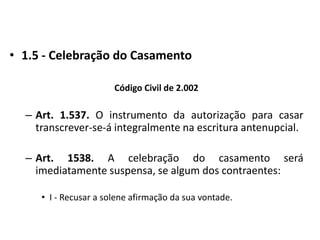 1.5 - Celebração do CasamentoCódigo Civil de 2.002Art. 1.537. O instrumento da autorização para casar transcrever-se-á integralmente na escritura antenupcial.Art. 1538. A celebração do casamento será imediatamente suspensa, se algum dos contraentes:I - Recusar a solene afirmação da sua vontade.