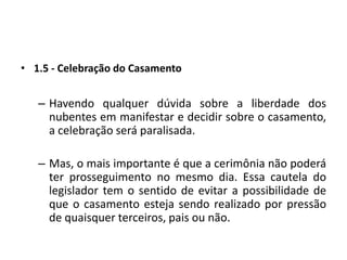 1.5 - Celebração do CasamentoHavendo qualquer dúvida sobre a liberdade dos nubentes em manifestar e decidir sobre o casamento, a celebração será paralisada.Mas, o mais importante é que a cerimônia não poderá ter prosseguimento no mesmo dia. Essa cautela do legislador tem o sentido de evitar a possibilidade de que o casamento esteja sendo realizado por pressão de quaisquer terceiros, pais ou não.