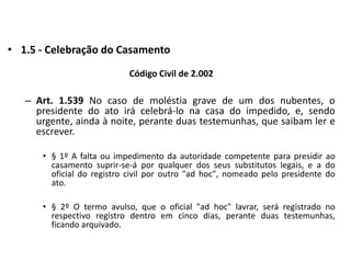 1.5 - Celebração do CasamentoCódigo Civil de 2.002Art. 1.539 No caso de moléstia grave de um dos nubentes, o presidente do ato irá celebrá-lo na casa do impedido, e, sendo urgente, ainda à noite, perante duas testemunhas, que saibam ler e escrever.§ 1º A falta ou impedimento da autoridade competente para presidir ao casamento suprir-se-á por qualquer dos seus substitutos legais, e a do oficial do registro civil por outro "ad hoc", nomeado pelo presidente do ato.§ 2º O termo avulso, que o oficial "ad hoc" lavrar, será registrado no respectivo registro dentro em cinco dias, perante duas testemunhas, ficando arquivado.