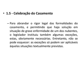 1.5 - Celebração do CasamentoPara abrandar o rigor legal das formalidades do casamento, e permitindo que haja solução em situação de grave enfermidade de um dos nubentes, o legislador instituiu também algumas exceções, estas, obviamente necessárias. Entretanto, não se pode esquecer: as exceções só podem ser aplicáveis àquelas situações textualmente previstas.