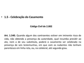 1.5 - Celebração do CasamentoCódigo Civil de 2.002Art. 1.540. Quando algum dos contraentes estiver em iminente risco de vida, não obtendo a presença da autoridade, qual incumba presidir ao ato, nem a de seu substituto, poderá o casamento ser celebrado na presença de seis testemunhas, em que com os nubentes não tenham parentesco em linha reta, ou, na colateral, até segundo grau.