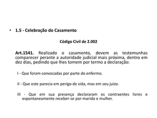 1.5 - Celebração do CasamentoCódigo Civil de 2.002Art.1541. Realizado o casamento, devem as testemunhas comparecer perante a autoridade judicial mais próxima, dentro em dez dias, pedindo que lhes tomem por termo a declaração:I - Que foram convocadas por parte do enfermo.II - Que este parecia em perigo de vida, mas em seu juízo.III - Que em sua presença declararam os contraentes livres e espontaneamente receber-se por marido e mulher.