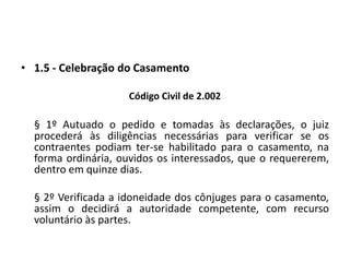 1.5 - Celebração do CasamentoCódigo Civil de 2.002§ 1º Autuado o pedido e tomadas às declarações, o juiz procederá às diligências necessárias para verificar se os contraentes podiam ter-se habilitado para o casamento, na forma ordinária, ouvidos os interessados, que o requererem, dentro em quinze dias.	§ 2º Verificada a idoneidade dos cônjuges para o casamento, assim o decidirá a autoridade competente, com recurso voluntário às partes.