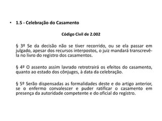 1.5 - Celebração do CasamentoCódigo Civil de 2.002	§ 3º Se da decisão não se tiver recorrido, ou se ela passar em julgado, apesar dos recursos interpostos, o juiz mandará transcrevê-la no livro do registro dos casamentos.	§ 4º O assento assim lavrado retrotrairá os efeitos do casamento, quanto ao estado dos cônjuges, à data da celebração.	§ 5º Serão dispensadas as formalidades deste e do artigo anterior, se o enfermo convalescer e puder ratificar o casamento em presença da autoridade competente e do oficial do registro.