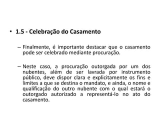 1.5 - Celebração do CasamentoFinalmente, é importante destacar que o casamento pode ser celebrado mediante procuração.Neste caso, a procuração outorgada por um dos nubentes, além de ser lavrada por instrumento público, deve dispor clara e explicitamente os fins e limites a que se destina o mandato, e ainda, o nome e qualificação do outro nubente com o qual estará o outorgado autorizado a representá-lo no ato do casamento.