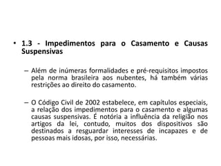 1.3 - Impedimentos para o Casamento e Causas SuspensivasAlém de inúmeras formalidades e pré-requisitos impostos pela norma brasileira aos nubentes, há também várias restrições ao direito do casamento.O Código Civil de 2002 estabelece, em capítulos especiais, a relação dos impedimentos para o casamento e algumas causas suspensivas. É notória a influência da religião nos artigos da lei, contudo, muitos dos dispositivos são destinados a resguardar interesses de incapazes e de pessoas mais idosas, por isso, necessárias.