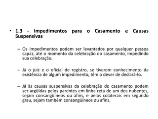 1.3 - Impedimentos para o Casamento e Causas SuspensivasOs impedimentos podem ser levantados por qualquer pessoa capaz, até o momento da celebração do casamento, impedindo sua celebração.Já o juiz e o oficial de registro, se tiverem conhecimento da existência de algum impedimento, têm o dever de declará-lo.Já às causas suspensivas da celebração do casamento podem ser argüidas pelos parentes em linha reta de um dos nubentes, sejam consangüíneos ou afins, e pelos colaterais em segundo grau, sejam também consangüíneos ou afins.