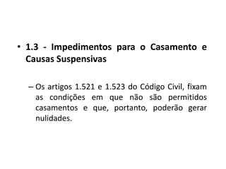 1.3 - Impedimentos para o Casamento e Causas Suspensivas Os artigos 1.521 e 1.523 do Código Civil, fixam as condições em que não são permitidos casamentos e que, portanto, poderão gerar nulidades.