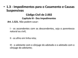 1.3 - Impedimentos para o Casamento e Causas SuspensivasCódigo Civil de 2.002Capítulo III - Dos ImpedimentosArt. 1.521. Não podem casar:I - os ascendentes com os descendentes, seja o parentesco natural ou civil;II - os afins em linha reta;	III - o adotante com o cônjuge do adotado e o adotado com o cônjuge do adotante;