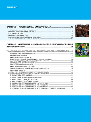 SUMÁRIO 
CAPÍTULO 1 - ADOLESCÊNCIA: UM NOVO OLHAR.......................................12 
O DIREITO DE SER ADOLESCENTE........................................................................ 15 
ADOLESCÊNCIAS..................................................................................................... 17 
O PAPEL DOS ADULTOS...........................................................................................19 
CONHECER PARA GARANTIR DIREITOS................................................................ 21 
CAPÍTULO 2 - ENFRENTAR VULNERABILIDADES E DESIGUALDADES PARA 
REALIZAR DIREITOS.........................................................................................26 
VULNERABILIDADES, OBSTÁCULOS PARA O DESENVOLVIMENTO DOS ADOLESCENTES........28 
POBREZA E EXTREMA POBREZA.................................................................................... 29 
BAIXA ESCOLARIDADE..................................................................................................... 31 
EXPLORAÇÃO DO TRABALHO.......................................................................................... 32 
PRIVAÇÃO DA CONVIVÊNCIA FAMILIAR E COMUNITÁRIA........................................... 35 
ASSASSINATO DE ADOLESCENTES................................................................................ 39 
GRAVIDEZ NA ADOLESCÊNCIA....................................................................................... 41 
EXPLORAÇÃO E ABUSO SEXUAL.................................................................................... 44 
DOENÇAS SEXUALMENTE TRANSMISSÍVEIS E AIDS................................................... 46 
ABUSO DE DROGAS......................................................................................................... 47 
DESIGUALDADES APROFUNDAM VULNERABILIDADES.................................................. 50 
O IMPACTO DA COR DA PELE.......................................................................................... 51 
O IMPACTO DE SER MENINO OU MENINA..................................................................... 57 
O IMPACTO DA CONDIÇÃO PESSOAL............................................................................. 58 
O IMPACTO DO LUGAR ONDE SE VIVE........................................................................... 60 
O DESAFIO DE SER ADOLESCENTE NO SEMIÁRIDO.................................................... 64 
O DESAFIO DE SER ADOLESCENTE NA AMAZÔNIA..................................................... 67 
O DESAFIO DE SER ADOLESCENTE NOS GRANDES CENTROS URBANOS............... 70 
 
