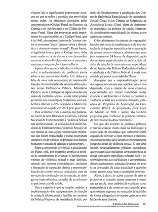 meio do fortalecimento e ampliação dos Cen-tro 
de Referência Especializado de Assistência 
Social (Creas) e dos Centros de Referência de 
Assistência Social (Cras), além de aprimorar 
as estratégias da política de saúde, oferecen-do 
atendimento especializado às vítimas e aos 
O fortalecimento do sistema de responsabi-lização 
por meio da implantação e da estrutu-ração 
de delegacias especializadas na apuração 
de crimes contra crianças e adolescentes, com 
funcionamento 24 horas, de disponibilização 
dos serviços especializados de perícia judicial, 
além da criação de uma estrutura especializa-da 
no âmbito das Polícias Rodoviárias Federal 
e estaduais e da Polícia Federal, é mais uma 
medida proposta na revisão do Plano. 
Assegurar que a responsabilização penal 
dos agressores sexuais seja aperfeiçoada e mo-dernizada, 
com a criação de varas criminais 
especializadas em crimes cometidos contra 
crianças e adolescentes e incluir o combate à 
violência sexual nos contratos firmados pelas 
obras do Programa de Aceleração do Cres-cimento 
(PAC), de preparação para Copa 
do Mundo de 2014 e outras, são também 
propostas para melhorar as políticas públicas 
de enfrentamento desse fenômeno. 
No que diz respeito às políticas públicas, 
é preciso avançar muito mais na elaboração e 
construção de estratégias que realmente sejam 
capazes de oferecer a esses meninos e meninas 
chances concretas de se desenvolver plenamente 
longe das redes de violência sexual. O que deve 
incluir, necessariamente, políticas inovadoras, 
que possam aliar iniciativas de transferência de 
renda com ações específicas, voltadas para o de-senvolvimento 
das habilidades e competências 
desses adolescentes, adotadas levando em con-ta 
as demandas de cada localidade e questões 
como gênero, raça/etnia e condições pessoais. 
Além, é claro, de ações capazes de não só 
promover a inclusão desses meninos e meni-nas 
na escola, mas também de viabilizar a sua 
permanência e de construir um caminho para 
que possam ingressar no mercado de trabalho 
de forma adequada e no tempo certo, sem vio-lações 
de seus direitos. 
O Direito de Ser Adolescente 101 
agressores sexuais. 
viraram leis e significaram importantes avan-ços 
no que se refere à punição dos envolvidos 
nessas redes. As principais alterações estão 
concentradas no Código Penal, no Estatuto da 
Criança e do Adolescente e no Código de Pro-cesso 
Penal. Uma das propostas mais impor-tantes 
foi a que modificou o Código Penal, que 
é de 1940, alterando o conceito de “crimes con-tra 
os costumes” para “crimes contra a liberda-de 
e o desenvolvimento sexual”. Dessa forma, 
o legislador trouxe para o Código uma visão 
mais moderna: a do direito a um desenvolvi-mento 
sexual saudável para todos os meninos e 
meninas, com proteção e sem violência. 
Apesar dos avanços obtidos na última dé-cada, 
o enfrentamento do problema ainda 
esbarra em muitos obstáculos. Um deles é a 
falta de uma rede consistente de responsabi-lização. 
As instituições de responsabilização, 
tais como Defensoria Pública, Ministério 
Público, varas e delegacias especializadas em 
casos de violência sexual, ainda estão pouco 
presentes nos municípios brasileiros, com co-bertura 
inferior a 20%, segundo a Matriz In-tersetorial 
divulgada em 2011 pelo governo. 
Para contribuir com o avanço das políticas, 
no marco de seus 10 anos de existência, o Plano 
Nacional de Enfrentamento à Violência Sexual 
está sendo revisado. A avaliação do Comitê Na-cional 
de Enfrentamento à Violência Sexual é de 
que muitas de suas ações consideradas prioritá-rias 
não foram implantadas e outras necessitam 
compor o rol de políticas de proteção dos direitos 
humanos e sexuais de crianças e adolescentes. 
Entre as propostas de revisão e atualização 
do Plano, está, por exemplo, ampliar a políti-ca 
de atendimento às crianças e adolescentes 
vítimas de violência sexual e suas famílias, 
criando um sistema especializado, exclusivo 
e integrado de apuração, defesa e responsabi-lização 
de crimes sexuais, articulado com os 
serviços de notificação de denúncias, as dele-gacias 
especializadas, as redes de atendimen-to 
psicossocial e de saúde. 
Outra sugestão é que se amplie também a 
implementação dos equipamentos de atenção 
às crianças, adolescentes e famílias no contexto 
da Política Nacional de Assistência Social, por 
Oportunidade para reduzir vulnerabilidades e superar desigualdades 
 