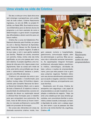 Uma virada na vida de Cristina 
102 Situação da Adolescência Brasileira 2011 
Foto: Divulgação/Projeto ViraVida 
Ela deu a volta por cima. Após dois anos 
sem emprego e perspectivas, com proble-mas 
de toda ordem, Cristina Nascimento 
ingressou, no ano de 2008, no projeto Vi-raVida, 
em Natal (RN). Sua história tornou- 
-se emblemática para os demais alunos do 
programa e um bom exemplo de como a 
determinação e a garra levam à superação 
das dificuldades e abrem caminho para um 
futuro melhor. 
Cristina fez o curso de Cabeleireiro Pro-fissional 
oferecido pelo ViraVida, em parce-ria 
com o Serviço Nacional de Aprendiza-gem 
Comercial (Senac) do Rio Grande do 
Norte, e abriu o próprio negócio. O salão é 
na sua casa, e com o que ganha sustenta 
sua família. “Realizei um sonho, encontrei 
um caminho. Antes, minha vida não tinha 
significado, eu era uma pessoa sem rumo, 
sem destino. O projeto significou uma mu-dança 
de vida para mim. Agora posso viver 
dignamente, fazer as coisas sem medo de 
errar, pois tenho uma profissão que me ga-rante 
a sobrevivência”, declarou a jovem, 
que tem uma filha de seis anos. 
Cristina é um exemplo de como o pro-jeto 
tem resgatado e transformado para 
melhor muitas vidas. O ViraVida é desen-volvido 
pelo Conselho Nacional do Servi-ço 
Social da Indústria (Sesi), com o apoio 
de todo o Sistema S. O objetivo é elevar a 
escolaridade de adolescentes e jovens em 
situação de abuso ou exploração sexual 
e oferecer-lhes formação para o trabalho 
para que conquistem sua autonomia. No 
total, mais de 500 alunos já foram inseri-dos 
no mercado profissional e outros 800 
estão em processo de formação. 
Os cursos são oferecidos em áreas da 
chamada economia criativa: moda, ima-gem 
pessoal, turismo e hospitalidade, 
gastronomia, comunicação digital, além 
de administração e química. Mas aos jo-vens 
não é oferecido somente treinamen-to. 
As capacitações integram formação 
profissional, educação básica, atendimen-to 
médico, odontológico, atividades de 
lazer, cultura e noções de empreendedo-rismo, 
para que eles possam criar e gerir 
seus próprios negócios. Também ofere-cem 
aos alunos atendimento psicossocial, 
que os ajuda a resgatar, valorizar e fortale-cer 
vínculos afetivos, principalmente com 
suas famílias. 
Atualmente com 24 anos, Cristina de-sempenha 
com segurança o seu papel de 
empreendedora e já está investindo na am-pliação 
e melhorias do negócio. “Hoje, me 
sinto uma cidadã que tem seus direitos ga-rantidos, 
com convivência familiar e comu-nitária, 
acesso à saúde, à educação, ao lazer, 
à dignidade de andar com a cabeça ergui-da, 
sem temer o que as pessoas vão falar 
de mim e de minha família”, diz, orgulhosa, 
Cristina. 
Cristina 
Nascimento 
realizou o 
sonho de virar 
empreendedora 
 