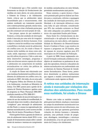 É fundamental que o País caminhe mais 
firmemente na direção do fortalecimento das 
medidas em meio aberto, tal como preconiza 
o Estatuto da Criança e do Adolescente. 
Assim, evita-se que os adolescentes sejam 
encaminhados para o encarceramento, onde 
acabam recebendo um tratamento parecido 
com o sistema prisional, gerando, muitas vezes, 
a reincidência no crime e fechando portas para 
que eles construam um novo projeto de vida. 
Isso porque, apesar do que estabelece o 
Estatuto, a rotina das unidades de internação 
ainda é marcada por uma série de irregulari-dades 
e violações de direitos humanos. Com 
o objetivo central de modificar essa realidade 
e possibilitar a inclusão social do adolescente 
em conflito com a lei, foi criado o Sinase. O 
sistema inclui medidas em áreas como edu-cação, 
saúde, segurança e assistência social, 
nas três esferas de governo. Cabe a cada uma 
delas desenvolver estratégias, programas e 
ações nos diversos setores capazes de colocar 
o adolescente em cumprimento de medidas 
socioeducativas no centro das políticas de 
proteção e promoção social. 
A criação do Sinase está relacionada com 
uma mudança fundamental na política de aten-dimento 
do adolescente em conflito com a lei, 
realizada em 2003. Até então, ela era uma ação 
do Programa Defesa dos Direitos da Criança 
e do Adolescente, vinculado ao Ministério da 
Justiça. Em 2003, passou para a gestão da Se-cretaria 
de Direitos Humanos e ganhou status 
de programa no Plano Plurianual 2004-2007, 
condição mantida no PPA 2008-2011. 
Além da redução da taxa de internação e au-mento 
do uso das medidas de semiliberdade, fa-zem 
parte desse novo modelo a desativação dos 
“complexos” para internação de adolescentes 
em São Paulo e o avanço na regionalização dos 
sistemas socioeducativos, como ocorreu em São 
Paulo, Rio de Janeiro, Pernambuco e Paraná. 
Outros ganhos foram a garantia do direito ao 
voto do adolescente interno desde 2010 e a rea-lização 
de levantamentos anuais sobre o atendi-mento 
de meninos e meninas em cumprimento 
104 Situação da Adolescência Brasileira 2011 
de medidas socioeducativas em meio fechado, 
permitindo monitoramento mais preciso. 
Nesse contexto, o apoio técnico e finan-ceiro 
prestado pelo governo federal aos Esta-dos 
para a construção, reforma e equipagem 
das unidades de internação provisória, semi-liberdade 
e de internação delineia-se como 
uma linha de ação relevante, considerando 
que 92% das unidades existentes no Brasil 
não estão adequadas aos padrões arquitetô-nicos 
e de capacidade fixados pelo Sinase. 
Outra frente foi o fortalecimento da des-centralização 
e da aplicação de medidas so-cioeducativas 
em meio aberto, sob responsa-bilidade 
do Ministério do Desenvolvimento 
Social e Combate à Fome, o que resultou em 
repasses a programas em 20 Estados, além 
de repasses de recursos regulares para 872 
municípios em 26 Unidades da Federação. 
A partir de 2008, foram implantados cen-tros 
de formação continuada a distância com o 
objetivo de transformar os parâmetros de atu-ação 
dos operadores, técnicos e educadores do 
sistema socioeducativo em conformidade com 
as diretrizes do Sistema Nacional de Atendi-mento 
Socioeducativo. Dessa forma, preten-de- 
se desestimular as práticas institucionais 
que seguem o modelo correcional-repressivo 
– infelizmente ainda vigentes no Brasil. 
A rotina nas unidades de internação 
ainda é marcada por violações dos 
direitos dos adolescentes. Para mudar 
essa realidade, foi criado o Sinase 
Mesmo com todas as medidas tomadas 
pelos governos federal, estaduais e municipais 
no campo do atendimento socioeducativo aos 
adolescentes autores de atos infracionais, essa 
é ainda uma área que apresenta gravíssimas 
violações de direitos humanos e demanda, 
portanto, uma profunda revisão de progra-mas, 
abordagens, metodologias e estruturas 
de atendimento, à luz do que preconiza o Es-tatuto 
da Criança e do Adolescente. 
 