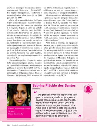 27,2% dos municípios brasileiros no primei-ro 
semestre de 2010 contra 11,2%, em 2003. 
Nas regiões metropolitanas, a cobertura é 
mais significativa: saltou de 44,1% em 2003 
para 70% em 2009. 
Outra iniciativa do Ministério do Espor-te 
para a inclusão social e o desenvolvimen-to 
humano com foco no esporte recreativo 
é o programa Esporte e Lazer na Cidade 
(Pelc), também criado em 2003. Até 2010, 
a iniciativa foi desenvolvida em 1,2 mil mu-nicípios, 
com atendimento a dez milhões de 
cidadãos de todas as faixas etárias. O Pelc 
possui duas frentes de atuação: os núcleos 
de atendimento e o desenvolvimento de es-tudos 
e pesquisas com o objetivo de fortale-cer 
a produção de conhecimento na área, a 
partir da Rede Centro de Desenvolvimento 
do Esporte Recreativo e de Lazer (Cedes), 
que reúne 99 instituições de ensino superior 
em todo o País. 
Um terceiro projeto, Praças da Juven-tude, 
tem como proposta ampliar o acesso 
de comunidades urbanas a equipamentos 
públicos de esporte. Entre 2008 e 2010, o 
Ministério do Esporte fez convênios para a 
construção de 192 praças, metade delas no 
Nordeste. Até julho de 2010, somente 45 
“ 
106 Situação da Adolescência Brasileira 2011 
(ou 23,8% do total) das praças haviam re-cebido 
recursos para sua construção ou re-forma 
empenhados no orçamento federal. 
Mesmo nas escolas, a infraestrutura para 
a prática de esportes por parte dos adoles-centes 
é escassa e precária. Dados do Cen-so 
Escolar de 2010, realizado pelo Minis-tério 
da Educação, mostram que somente 
55,7% das escolas brasileiras que oferecem 
os anos finais do ensino fundamental (6º ao 
9º ano) têm quadras esportivas. No ensino 
médio, as quadras estavam presentes em 
75,7% das escolas e eram disponíveis para 
79,9% dos alunos61. 
Além disso, a existência de espaços dis-poníveis 
para a prática esportiva não sig-nifica 
que eles sejam efetivamente usados. 
Em várias partes do País, há quadras e ou-tros 
espaços destinados à prática de espor-tes 
abandonados. Apesar dos investimentos 
dos programas do Ministério do Esporte em 
qualificação de pessoal e em produção de co-nhecimento 
na área, a educação esportiva e, 
no caso das escolas, a educação física são re-legadas 
a segundo plano. Segundo dados do 
MEC, em 2009, o percentual de escolas da 
educação básica que ofereciam a disciplina 
educação física era de 59,7%. 
Sabrina Plácido dos Santos 
comentou 
Os grandes eventos esportivos vão 
gerar muitas vagas de emprego em 
muitas áreas e muito conhecimento, 
especialmente para quem gosta de 
esportes e quer seguir essa carreira. 
Acho que o governo está precisando 
capacitar os jovens para os jogos que 
estão vindo e nas profissões que vão 
abrir mais vagas de emprego. 
“ 
Sabrina Plácido dos Santos 
18 anos 
Rio de Janeiro - RJ 
Foto: Rafaela Felicciano 
 