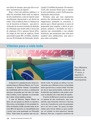 nos finais de semana, para que elas se tor-nem 
“promotoras do esporte”. 
Hoje, o foco das políticas públicas e o 
olhar da sociedade ainda estão no esporte 
de alto rendimento, e não no esporte como 
manifestação educacional e um direito de 
todos. Uma evidência disso é o balanço da 
Lei de Incentivo ao Esporte – que prevê a 
utilização de recursos oriundos da dedução 
da tributação que incide sobre o lucro real 
de empresas (1%) e pessoas físicas (6%). 
Ao longo de três anos de vigência, foram 
autorizados quase R$ 1,4 bilhão, distribuí-dos 
em 26 Unidades da Federação, benefi-ciando 
108 Situação da Adolescência Brasileira 2011 
2,5 milhões de pessoas. No entanto, 
73,5% dos recursos foram para o esporte 
de alto rendimento, contra 14,6% para ma-nifestações 
educacionais. 
Portanto, para que essa expectativa 
positiva dos adolescentes em relação aos 
megaeventos realmente se concretize, é 
preciso que o Brasil aproveite os anos de 
preparação para ampliar a oferta de pro-gramas, 
projetos e atividades de lazer e 
esportes nas comunidades e nas cidades 
brasileiras, que promovam uma vida mais 
saudável para adolescentes, seus pais e 
para toda a sociedade. 
Vitórias para a vida toda 
O esporte foi o passaporte para várias con-quistas 
feitas por Mariana Ribeiro, de 17 anos, 
moradora do Distrito Federal. Competidora 
da modalidade salto em altura, a adolescente 
alcançou conquistas que vão além de meda-lhas 
e troféus, como ingressar na universida-de 
e visitar várias cidades e países. 
A mãe de Mariana, Regina Ribeiro de 
Sena, diz que graças ao talento no esporte a 
filha entrou na faculdade. A Universidade Ca-tólica 
de Brasília (UCB) concede bolsa de es-tudo 
(80% de desconto na mensalidade) para 
a jovem que cursa graduação em Educação 
Física. “Essa bolsa de estudos está nos aju-dando 
muito. Foi graças ao esforço nos trei-namentos 
que a Mariana entrou na faculdade 
assim que terminou o ensino médio. Fico feliz 
por ela ter essa oportunidade, muitos da ida-de 
dela têm que trabalhar e não podem conti-nuar 
os estudos”, diz a mãe cheia de orgulho. 
O sonho de Mariana é continuar atuando 
no esporte de alto rendimento, seja com-petindo, 
seja treinando meninos e meninas 
como ela. A escolha do curso de graduação 
tem a ver com a meta. “Eu quero me espe-cializar 
para treinar atletas ou para coorde-nar 
um projeto na área esportiva”, planeja 
Mariana. Para ela, o esporte é sinônimo de 
Foto: Arquivo Pessoal 
Para Mariana 
Ribeiro, de 
17 anos, o 
esporte é 
sinônimo de 
recompensa 
 