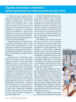 Esporte, bem-estar e cidadania: 
lições aprendidas por adolescentes de todo o País 
A prática do esporte pode contribuir 
para o desenvolvimento saudável de ado-lescentes 
e também para a formação de 
cidadãos comprometidos com a cons-trução 
de uma sociedade melhor e mais 
justa. No entanto, para que isso se torne 
realidade, é fundamental haver estrutura, 
profissionais preparados e metodologia 
capazes de transformar o esporte numa 
estratégia educacional e de formação do 
indivíduo. Essa é a missão do Instituto Es-porte 
& Educação (IEE), presidido pela ex- 
-jogadora de vôlei Ana Moser. 
“O esporte pode ensinar sobre bem-es-tar, 
sobre a manutenção da saúde, e pode 
também educar as pessoas para uma vida 
mais plena e saudável. Por meio do espor-te 
educacional, é possível ainda fomentar a 
participação nas decisões, a construção co-letiva 
e a consciência da cidadania”, afirma 
Ana Moser. 
Alexandre Arena, coordenador peda-gógico 
do IEE, lembra que a contribuição 
positiva do esporte na vida das pessoas 
depende de como a intervenção é feita. 
“Para potencializar o valor educacional do 
esporte, a ação do professor é imprescindí-vel. 
Se o adolescente tiver a oportunidade 
de participar de atividades esportivas e for 
envolvido num processo de formação por 
professores conhecedores de uma meto-dologia 
eficaz de ensino do esporte edu-cacional, 
isso representará uma excelente 
oportunidade para se educar e mobilizar a 
adolescência”, acredita Arena. “O esporte 
tem uma magia de reunir as pessoas, en-tão 
o professor deve ser capaz de aprovei-tar 
essa magia e desenvolver estratégias 
de forma que meninos e meninas vivam, 
convivam, joguem melhor e aprendam a 
gostar de esporte”, diz. 
110 Situação da Adolescência Brasileira 2011 
O Instituto Esporte & Educação foi cria-do 
em 2001 justamente com a tarefa de 
transformar a vida de crianças e adoles-centes 
por meio de atividades esportivas. 
O IEE defende o esporte educacional como 
prioritário, como meio para garantir o que 
está dito no artigo 217 da Constituição Fe-deral: 
todo brasileiro tem direito ao espor-te. 
Esse artigo foi regulamentado pela Lei 
Pelé, que diz que os recursos públicos de-vem 
ser destinados prioritariamente para o 
esporte educacional. 
“Não fazemos nada mais do que lutar 
para que se cumpra a lei. Se a legislação 
for cumprida e os recursos forem aplica-dos 
no esporte educacional, teremos essa 
atividade como direito assegurado a todo 
brasileiro e a toda brasileira”, argumenta 
Alexandre Arena. “Se dermos oportunida-des 
para todas as crianças e adolescentes, 
os talentosos e habilidosos terão seu direi-to 
também garantido, pois surgirão como 
consequência dessa ação. O inverso não 
é verdadeiro. Se nós oferecermos esporte 
com metodologia voltada só para os talen-tosos, 
a maioria da população jamais vai 
ser atendida”, sublinha Arena. 
Entre suas ações, o IEE oferece ativida-des 
esportivas e socioeducativas para crian-ças 
e adolescentes, além de formar profes-sores 
e estagiários numa metodologia de 
esporte educacional. Para isso, implantou e 
coordena uma série de núcleos, em parceria 
com diversas entidades – escolas, associa-ções 
comunitárias, prefeituras, Sesi e Sesc. 
Esses espaços estão inseridos em regiões e 
comunidades que apresentam baixo nível 
socioeconômico e alto índice de vulnerabili-dade 
e falta de estrutura. 
“Nesses locais, a gente faz o atendimen-to 
a crianças, jovens e adultos em atividades 
Foto: IEE/Adriana Saldanha 
 