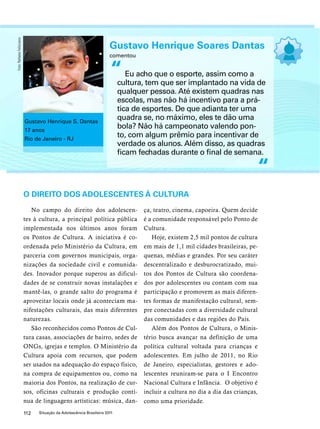 Gustavo Henrique Soares Dantas 
comentou 
Eu acho que o esporte, assim como a 
cultura, tem que ser implantado na vida de 
qualquer pessoa. Até existem quadras nas 
escolas, mas não há incentivo para a prá-tica 
de esportes. De que adianta ter uma 
quadra se, no máximo, eles te dão uma 
bola? Não há campeonato valendo pon-to, 
com algum prêmio para incentivar de 
verdade os alunos. Além disso, as quadras 
ficam fechadas durante o final de semana. 
O direito dos adolescentes à cultura 
No campo do direito dos adolescen-tes 
à cultura, a principal política pública 
implementada nos últimos anos foram 
os Pontos de Cultura. A iniciativa é co-ordenada 
pelo Ministério da Cultura, em 
parceria com governos municipais, orga-nizações 
da sociedade civil e comunida-des. 
Inovador porque superou as dificul-dades 
de se construir novas instalações e 
mantê-las, o grande salto do programa é 
aproveitar locais onde já aconteciam ma-nifestações 
culturais, das mais diferentes 
naturezas. 
São reconhecidos como Pontos de Cul-tura 
casas, associações de bairro, sedes de 
ONGs, igrejas e templos. O Ministério da 
Cultura apoia com recursos, que podem 
ser usados na adequação do espaço físico, 
na compra de equipamentos ou, como na 
maioria dos Pontos, na realização de cur-sos, 
oficinas culturais e produção contí-nua 
de linguagens artísticas: música, dan-ça, 
112 Situação da Adolescência Brasileira 2011 
teatro, cinema, capoeira. Quem decide 
é a comunidade responsável pelo Ponto de 
Cultura. 
Hoje, existem 2,5 mil pontos de cultura 
em mais de 1,1 mil cidades brasileiras, pe-quenas, 
médias e grandes. Por seu caráter 
descentralizado e desburocratizado, mui-tos 
dos Pontos de Cultura são coordena-dos 
por adolescentes ou contam com sua 
participação e promovem as mais diferen-tes 
formas de manifestação cultural, sem-pre 
conectadas com a diversidade cultural 
das comunidades e das regiões do País. 
Além dos Pontos de Cultura, o Minis-tério 
busca avançar na definição de uma 
política cultural voltada para crianças e 
adolescentes. Em julho de 2011, no Rio 
de Janeiro, especialistas, gestores e ado-lescentes 
reuniram-se para o I Encontro 
Nacional Cultura e Infância. O objetivo é 
incluir a cultura no dia a dia das crianças, 
como uma prioridade. 
“ 
“ 
Gustavo Henrique S. Dantas 
17 anos 
Rio de Janeiro - RJ 
Foto: Rafaela Felicciano 
 