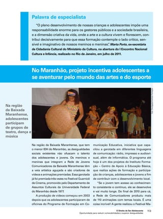 Palavra de especialista 
“O pleno desenvolvimento de nossas crianças e adolescentes impõe uma 
responsabilidade enorme para os gestores públicos e a sociedade brasileira, 
e a dimensão criativa da vida, onde a arte e a cultura vivem e florescem, con-tribui 
decisivamente para que essa formação contemple o lado crítico, sen-sível 
e imaginativo de nossos meninos e meninas”. Marta Porto, ex-secretária 
de Cidadania Cultural do Ministério da Cultura, na abertura do I Encontro Nacional 
Cultura e Infância, realizado no Rio de Janeiro, em julho de 2011. 
No Maranhão, projeto incentiva adolescentes a 
se aventurar pelo mundo das artes e do esporte 
Educativa, iniciativa que capa-citou 
a garotada em diferentes linguagens 
de comunicação: rádio, impresso e audiovi-sual, 
além de informática. O programa até 
hoje é um dos projetos do Instituto Forma-ção 
– Centro de Apoio à Educação Básica, 
que realiza ações de formação e participa-ção 
de crianças, adolescentes e jovens a fim 
de contribuir com o desenvolvimento local. 
“Se o jovem tem acesso ao conhecimen-to 
consistente e contínuo, ele se desenvolve 
e vai muito longe. Do final de 2010 para cá, 
a Rede de Comunicadores produziu mais 
de 110 animações com temas locais. É uma 
coisa incrível! A gente realizou o Festival Ma- 
O Direito de Ser Adolescente 113 
Na região da Baixada Maranhense, que tem 
o menor IDH do Maranhão, as desigualdades 
sociais existentes não ofuscam o talento 
dos adolescentes e jovens. Os meninos e 
meninas que integram a Rede de Jovens 
Comunicadores da Baixada Maranhense têm 
a veia artística aguçada e são criadores de 
vídeos e animações premiadas. Essa garotada 
já foi premiada três vezes no Festival Guarnicê 
de Cinema, promovido pelo Departamento de 
Assuntos Culturais da Universidade Federal 
do Maranhão desde 1977. 
A produção de vídeos começou em 2003 
depois que os adolescentes participaram de 
oficinas do Programa de Formação em Co-municação 
Oportunidade para reduzir vulnerabilidades e superar desigualdades 
Foto: Divulgação/Instituto Formação 
Na região 
da Baixada 
Maranhense, 
adolescentes 
participam 
de grupos de 
teatro, dança e 
música 
 