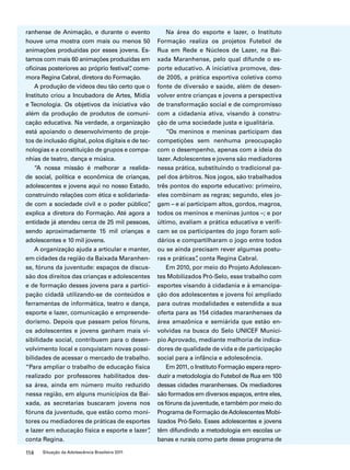 ranhense de Animação, e durante o evento 
houve uma mostra com mais ou menos 50 
animações produzidas por esses jovens. Es-tamos 
com mais 60 animações produzidas em 
oficinas posteriores ao próprio festival”, come-mora 
Regina Cabral, diretora do Formação. 
A produção de vídeos deu tão certo que o 
Instituto criou a Incubadora de Artes, Mídia 
e Tecnologia. Os objetivos da iniciativa vão 
além da produção de produtos de comuni-cação 
educativa. Na verdade, a organização 
está apoiando o desenvolvimento de proje-tos 
de inclusão digital, polos digitais e de tec-nologias 
e a constituição de grupos e compa-nhias 
de teatro, dança e música. 
“A nossa missão é melhorar a realida-de 
social, política e econômica de crianças, 
adolescentes e jovens aqui no nosso Estado, 
construindo relações com ética e solidarieda-de 
com a sociedade civil e o poder público”, 
explica a diretora do Formação. Até agora a 
entidade já atendeu cerca de 25 mil pessoas, 
sendo aproximadamente 15 mil crianças e 
adolescentes e 10 mil jovens. 
A organização ajuda a articular e manter, 
em cidades da região da Baixada Maranhen-se, 
fóruns da juventude: espaços de discus-são 
dos direitos das crianças e adolescentes 
e de formação desses jovens para a partici-pação 
cidadã utilizando-se de conteúdos e 
ferramentas de informática, teatro e dança, 
esporte e lazer, comunicação e empreende-dorismo. 
Depois que passam pelos fóruns, 
os adolescentes e jovens ganham mais vi-sibilidade 
social, contribuem para o desen-volvimento 
local e conquistam novas possi-bilidades 
de acessar o mercado de trabalho. 
“Para ampliar o trabalho de educação física 
realizado por professores habilitados des-sa 
área, ainda em número muito reduzido 
nessa região, em alguns municípios da Bai-xada, 
as secretarias buscaram jovens nos 
fóruns da juventude, que estão como moni-tores 
ou mediadores de práticas de esportes 
e lazer em educação física e esporte e lazer”, 
conta Regina. 
114 Situação da Adolescência Brasileira 2011 
Na área do esporte e lazer, o Instituto 
Formação realiza os projetos Futebol de 
Rua em Rede e Núcleos de Lazer, na Bai-xada 
Maranhense, pelo qual difunde o es-porte 
educativo. A iniciativa promove, des-de 
2005, a prática esportiva coletiva como 
fonte de diversão e saúde, além de desen-volver 
entre crianças e jovens a perspectiva 
de transformação social e de compromisso 
com a cidadania ativa, visando à constru-ção 
de uma sociedade justa e igualitária. 
“Os meninos e meninas participam das 
competições sem nenhuma preocupação 
com o desempenho, apenas com a ideia do 
lazer. Adolescentes e jovens são mediadores 
nessa prática, substituindo o tradicional pa-pel 
dos árbitros. Nos jogos, são trabalhados 
três pontos do esporte educativo: primeiro, 
eles combinam as regras; segundo, eles jo-gam 
– e aí participam altos, gordos, magros, 
todos os meninos e meninas juntos –; e por 
último, avaliam a prática educativa e verifi-cam 
se os participantes do jogo foram soli-dários 
e compartilharam o jogo entre todos 
ou se ainda precisam rever algumas postu-ras 
e práticas”, conta Regina Cabral. 
Em 2010, por meio do Projeto Adolescen-tes 
Mobilizados Pró-Selo, esse trabalho com 
esportes visando à cidadania e à emancipa-ção 
dos adolescentes e jovens foi ampliado 
para outras modalidades e estendida a sua 
oferta para as 154 cidades maranhenses da 
área amazônica e semiárida que estão en-volvidas 
na busca do Selo UNICEF Municí-pio 
Aprovado, mediante melhoria de indica-dores 
de qualidade de vida e de participação 
social para a infância e adolescência. 
Em 2011, o Instituto Formação espera repro-duzir 
a metodologia do Futebol de Rua em 100 
dessas cidades maranhenses. Os mediadores 
são formados em diversos espaços, entre eles, 
os fóruns da juventude, e também por meio do 
Programa de Formação de Adolescentes Mobi-lizados 
Pró-Selo. Esses adolescentes e jovens 
têm difundindo a metodologia em escolas ur-banas 
e rurais como parte desse programa de 
 