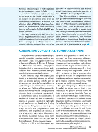 O Direito de Ser Adolescente 115 
formação e das estratégias de mobilização dos 
adolescentes para conquista do Selo. 
A iniciativa fortalece a participação dos 
adolescentes em processos democráticos e 
de exercício da cidadania e ainda avalia as 
ações desenvolvidas pelos municípios que 
pleiteiam o Selo UNICEF. Para fazer essa fisca-lização, 
os adolescentes e jovens passaram a 
integrar as Comissões Pró-Selo UNICEF Mu-nicípio 
Oportunidade para reduzir vulnerabilidades e superar desigualdades 
Aprovado. 
Com isso, espera-se contribuir com a pro-moção 
de políticas municipais que garantam 
qualidade nas áreas de educação, saúde, pro-teção 
às crianças e aos adolescentes, sanea-mento 
e meio-ambiente saudável, condições 
concretas de reconhecimento dos direitos 
sociais e para que os municípios alcancem o 
Selo UNICEF de Município Aprovado. 
“Dos 154 municípios, conseguimos em 
2010 que 64 concretizassem as ações com uma 
rede muito grande de adolescentes mobiliza-dos 
e em 2011 ainda estamos alcançando um 
número maior. Esses adolescentes tiveram 
formação em comunicação e criaram uma 
rede de blogs alimentados sistematicamente 
e onde disseminam aquilo que tem sido feito, 
pelos prefeitos e secretários, para melhorar 
os indicadores de condições de vida para as 
crianças e adolescentes”, destaca a educadora. 
Hoje estão no ar, funcionando, 54 blogs. 
CONSOLIDAR CONQUISTAS, SUPERAR DESAFIOS 
Para promover o desenvolvimento integral 
de todos os meninos e meninas brasileiros com 
idades entre 12 e 17 anos, é preciso consolidar 
o Sistema de Garantia de Direitos da Criança 
e do Adolescente, a articulação e integração de 
instâncias públicas governamentais e da socie-dade 
civil para a promoção, defesa e efetivação 
dos direitos da criança e do adolescente. 
Como vimos ao longo deste capítulo, são 
inegáveis as conquistas obtidas nos últimos 
anos nas políticas públicas voltadas para os 
adolescentes, no marco do Sistema de Garantia 
de Direitos, previsto no Estatuto da Criança e 
do Adolescente. Políticas públicas ganham de-senhos 
inovadores e buscam a integração entre 
diferentes áreas, e ampliam-se a preocupação 
e o compromisso com o monitoramento e a 
avaliação da situação dos adolescentes em áre-as 
como a educação, o combate à exploração 
sexual, o enfrentamento da violência. A saúde 
tem procurado dialogar com o esporte, que in-terage 
com a educação, que por sua vez, busca 
interlocução com as políticas de assistência e 
com as medidas socioeducativas. Algumas des-sas 
políticas mostram o caminho sobre como 
se avançar olhando para todos e para cada ado-lescente 
brasileiro de uma maneira integral. 
Porém, as políticas mais inovadoras, com 
desenhos mais próximos do “rosto de ado-lescentes”, 
são feitas quase como iniciativas- 
-piloto, os adolescentes mais vulneráveis não 
conseguem acessar as políticas mais básicas, 
os recursos não chegam aos municípios, pro-gramas 
são descontinuados ou perdem ritmo 
depois de conquistas importantes. Nesse ce-nário, 
colocam-se em risco os avanços realiza-dos 
para as crianças, nos dez primeiros anos 
de vida, com ações universais como a vacina-ção 
e o acesso ao ensino fundamental, e não 
se avança nas políticas para adolescentes. 
Isso quer dizer que, apesar do muito que se 
fez no País nos últimos anos em direção à uni-versalização 
das políticas públicas na área da 
infância, a agenda segue inacabada. É preciso 
voltar a atenção também para os adolescentes, 
colocando em prática políticas públicas capazes 
de garantir direitos, promovendo a superação 
das vulnerabilidades e ajudando a romper a 
lógica de desigualdades que ainda determinam 
as oportunidades e marcam o dia a dia de mi-lhares 
de meninos e meninas em todo o Brasil. 
Tudo isso, porém, não pode ser feito sem uma 
parceria com os próprios adolescentes, que de-vem 
ser ouvidos e participar dos processos de 
elaboração, discussão, implementação e moni-toramento 
dessas políticas públicas. 
 