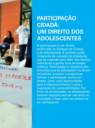 PARTICIPAÇÃO 
CIDADÃ: 
UM DIREITO DOS 
ADOLESCENTES 
A participação é um direito, 
positivado no Estatuto da Criança 
e do Adolescente. É também parte 
integrante do conceito de cidadania, 
que se expande para além dos direitos 
individuais e ganha uma dimensão 
coletiva. Participação e cidadania são 
conceitos que se sobrepõem no Brasil. 
Iniciativas, projetos e programas 
tomam a participação como um 
direito, como uma oportunidade 
para o desenvolvimento e para a 
superação de vulnerabilidades. Por 
meio da participação, os adolescentes 
buscam espaços para ter voz ativa na 
sociedade e fazer valer seu direito de 
ser adolescente. 
O Direito de Ser Adolescente 117 
Oportunidade para reduzir vulnerabilidades e superar desigualdades 
Foto: Rafaela Felicciano 
 