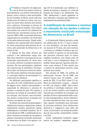 Cidadania. Enquanto em alguns paí-ses 
do Norte essa palavra refere-se, 
principalmente, aos direitos individuais da 
pessoa, como o direito a uma nacionalida-de, 
por exemplo, no Brasil, assim como nas 
democracias da América Latina, esse con-ceito 
vai muito além inclusive dos direitos 
civis e políticos. Contempla os direitos de 
uma coletividade de cidadãos. Esse aspecto 
mais político do conceito de cidadania foi 
construído por movimentos sociais da dé-cada 
de 1980 e 1990, envolvendo diferentes 
organizações da sociedade civil envolvidas 
na luta pela democratização. Desde então, 
cidadania tem representado uma bandeira 
de vários movimentos pela garantia de di-reitos, 
pela promoção da democracia e da 
justiça social. 
A agenda de luta pelos direitos das 
crianças e dos adolescentes surgiu tam-bém 
nesse momento e participaram da sua 
construção representantes de vários seto-res 
sociais, inclusive os próprios meninos e 
meninas. Por isso, participação e cidadania 
são conceitos que se sobrepõem. Participa-ção 
é então um elemento central da cidada-nia. 
Não existe cidadania sem participação 
e o principal objetivo da participação é a 
construção da cidadania. 
Por definição, participação significa to-mar 
parte de e não simplesmente ser parte 
de alguma coisa, implica oportunidades e 
capacidade de influenciar o processo de 
decisão e a tomada de ação. Diz respeito a 
processos de tomada de consciência sobre 
sua situação, seus direitos, suas necessida-des, 
desejos e expectativas e à situação, aos 
direitos, aos desejos do outro. 
No Brasil, tais conceitos de participação e 
cidadania de crianças e adolescentes, embora 
relativamente recentes, permitiram vitórias 
emblemáticas à sociedade brasileira. No fi-nal 
da década de 1980, a mobilização de me-ninos 
e meninas em situação de rua ajudou a 
adensar o movimento social pela restauração 
de democracia no Brasil e fez aprovar o ar-tigo 
118 Situação da Adolescência Brasileira 2011 
227 da Constituição, que estabelece os 
direitos de meninas e meninos e é a base do 
Estatuto da Criança e do Adolescente. Em 
1992, adolescentes e jovens ganharam as 
ruas, liderando o processo que culminou no 
impeachment do presidente Collor. 
A mobilização de meninos e meninas 
em situação de rua ajudou a adensar 
o movimento social pela restauração 
de democracia no Brasil 
A Constituição Federal permitiu ainda 
aos adolescentes de 16 e 17 anos o direito 
ao voto facultativo. Ao lado dos brasilei-ros 
maiores de 70 anos, são esses meninos 
e meninas os cidadãos brasileiros que po-dem 
escolher se querem ou não participar 
dos processos eleitorais (para os outros 
cidadãos brasileiros, com idades entre 18 
e 69 anos, o voto é obrigatório). Hoje, 2,3 
milhões desses garotos e garotas estão ins-critos 
como eleitores. É fato, porém, que 
o número de adolescentes inscritos como 
eleitores vem caindo. 
Nas eleições de 2004, 3,6 milhões de 
adolescentes votaram. Na de 2008, esse 
número baixou para 2,9 milhões – uma 
queda de 20%. E em 2010, foram 2,3 mi-lhões 
de adolescentes votantes – redução 
de 18%, em relação a 200862. Mas cientis-tas 
políticos e sociólogos explicam: dian-te 
de um cenário político com frequência 
marcado por escândalos de corrupção, por 
partidos de baixa representatividade e pou-ca 
clareza programática, muitos adolescen-tes 
estão deixando de votar, mas, por outro 
lado, quando estimulados para participar 
de processos políticos, esses adolescentes 
animam-se e engajam-se, para além das 
urnas, na discussão e na solução de proble-mas 
de suas escolas, comunidades, cidades 
e do País. 
Assim, adolescentes brasileiros organi-zam- 
se em projetos, campanhas, grupos, 
 