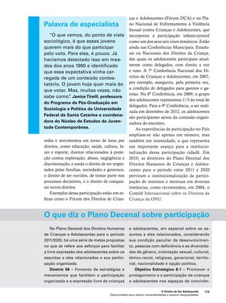 e Adolescentes (Fórum DCA) e no Pla-no 
Nacional de Enfrentamento à Violência 
Sexual contra Crianças e Adolescentes, que 
incorporou a participação infanto-juvenil 
como um dos seus seis eixos temáticos. Estão 
ainda nas Conferências Municipais, Estadu-ais 
ou Nacionais dos Direitos da Criança, 
das quais os adolescentes participam atual-mente 
como delegados, com direito a voz 
e voto. A 7ª Conferência Nacional dos Di-reitos 
de Crianças e Adolescentes, em 2007, 
por exemplo, assegurou, pela primeira vez, 
a condição de delegados para garotos e ga-rotas. 
Na 8ª Conferência, em 2009, o grupo 
dos adolescentes representou 1/3 do total de 
delegados. Para a 9ª Conferência, a ser reali-zada 
em dezembro de 2012, os adolescentes 
são participantes ativos da comissão organi-zadora 
do encontro. 
As experiências de participação no País 
ampliam-se não apenas em número, mas 
também em intensidade, o que representa 
um importante avanço para a institucio-nalização 
dessa participação cidadã. Em 
2010, as diretrizes do Plano Decenal dos 
Direitos Humanos de Crianças e Adoles-centes 
para o período entre 2011 e 2020 
previram a institucionalização da partici-pação 
de meninos e meninas em diversas 
instâncias, como recomendou, em 2004, o 
Comitê Internacional sobre os Direitos da 
Criança da ONU. 
O que diz o Plano Decenal sobre participação 
O Direito de Ser Adolescente 119 
Palavra de especialista 
“O que vemos, do ponto de vista 
sociológico, é que esses jovens 
querem mais do que participar 
pelo voto. Para eles, é pouco. Já 
havíamos detectado isso em mea-dos 
dos anos 1990 e identificado 
que essa expectativa vinha car-regada 
de um conteúdo contes-tatório. 
O jovem hoje quer mais do 
que votar. Mas, muitas vezes, não 
sabe como”. Janice Tirelli, professora 
do Programa de Pós-Graduação em 
Sociologia e Política da Universidade 
Federal de Santa Catarina e coordena-dora 
do Núcleo de Estudos da Juven-tude 
Contemporânea. 
redes e movimentos em torno de lutas por 
direitos, como educação, saúde, cultura, la-zer 
e esporte, direitos relacionados à prote-ção 
contra exploração, abuso, negligência e 
discriminação, e ainda o direito de ser respei-tados 
pelas famílias, sociedades e governos, 
o direito de ser ouvidos, de tomar parte nos 
processos decisórios, e o direito de conquis-tar 
novos direitos. 
Exemplos dessa participação estão em es-feras 
como o Fórum dos Direitos de Crian-ças 
No Plano Decenal dos Direitos Humanos 
de Crianças e Adolescentes para o período 
2011/2020, há uma série de metas propostas 
no que se refere aos esforços para facilitar 
a livre expressão dos adolescentes sobre os 
assuntos a eles relacionados e sua partici-pação 
Oportunidade para reduzir vulnerabilidades e superar desigualdades 
organizada. 
Diretriz 06 – Fomento de estratégias e 
mecanismos que facilitem a participação 
organizada e a expressão livre de crianças 
e adolescentes, em especial sobre os as-suntos 
a eles relacionados, considerando 
sua condição peculiar de desenvolvimen-to, 
pessoas com deficiência e as diversida-des 
de gênero, orientação sexual, cultural, 
étnico-racial, religiosa, geracional, territo-rial, 
nacionalidade e opção política. 
Objetivo Estratégico 6.1 – Promover o 
protagonismo e a participação de crianças 
e adolescentes nos espaços de convivên- 
 