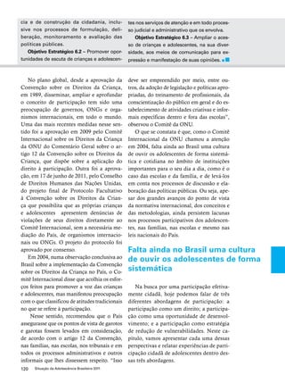 cia e de construção da cidadania, inclu-sive 
nos processos de formulação, deli-beração, 
monitoramento e avaliação das 
políticas públicas. 
Objetivo Estratégico 6.2 – Promover opor-tunidades 
de escuta de crianças e adolescen-tes 
120 Situação da Adolescência Brasileira 2011 
nos serviços de atenção e em todo proces-so 
judicial e administrativo que os envolva. 
Objetivo Estratégico 6.3 – Ampliar o aces-so 
de crianças e adolescentes, na sua diver-sidade, 
aos meios de comunicação para ex-pressão 
e manifestação de suas opiniões. 
No plano global, desde a aprovação da 
Convenção sobre os Direitos da Criança, 
em 1989, disseminar, ampliar e aprofundar 
o conceito de participação tem sido uma 
preocupação de governos, ONGs e orga-nismos 
internacionais, em todo o mundo. 
Uma das mais recentes medidas nesse sen-tido 
foi a aprovação em 2009 pelo Comitê 
Internacional sobre os Direitos da Criança 
da ONU do Comentário Geral sobre o ar-tigo 
12 da Convenção sobre os Direitos da 
Criança, que dispõe sobre a aplicação do 
direito à participação. Outra foi a aprova-ção, 
em 17 de junho de 2011, pelo Conselho 
de Direitos Humanos das Nações Unidas, 
do projeto final de Protocolo Facultativo 
à Convenção sobre os Direitos da Crian-ça 
que possibilita que as próprias crianças 
e adolescentes apresentem denúncias de 
violações de seus direitos diretamente ao 
Comitê Internacional, sem a necessária me-diação 
do País, de organismos internacio-nais 
ou ONGs. O projeto do protocolo foi 
aprovado por consenso. 
Em 2004, numa observação conclusiva ao 
Brasil sobre a implementação da Convenção 
sobre os Direitos da Criança no País, o Co-mitê 
Internacional disse que acolhia os esfor-ços 
feitos para promover a voz das crianças 
e adolescentes, mas manifestou preocupação 
com o que classificou de atitudes tradicionais 
no que se refere à participação. 
Nesse sentido, recomendou que o País 
assegurasse que os pontos de vista de garotos 
e garotas fossem levados em consideração, 
de acordo com o artigo 12 da Convenção, 
nas famílias, nas escolas, nos tribunais e em 
todos os processos administrativos e outros 
informais que lhes dissessem respeito. “Isso 
deve ser empreendido por meio, entre ou-tros, 
da adoção de legislação e políticas apro-priadas, 
do treinamento de profissionais, da 
conscientização do público em geral e do es-tabelecimento 
de atividades criativas e infor-mais 
específicas dentro e fora das escolas”, 
observou o Comitê da ONU. 
O que se constata é que, como o Comitê 
Internacional da ONU chamou a atenção 
em 2004, falta ainda ao Brasil uma cultura 
de ouvir os adolescentes de forma sistemá-tica 
e cotidiana no âmbito de instituições 
importantes para o seu dia a dia, como é o 
caso das escolas e da família, e de levá-los 
em conta nos processos de discussão e ela-boração 
das políticas públicas. Ou seja, ape-sar 
dos grandes avanços do ponto de vista 
da normativa internacional, dos conceitos e 
das metodologias, ainda persistem lacunas 
nos processos participativos dos adolescen-tes, 
nas famílias, nas escolas e mesmo nas 
leis nacionais do País. 
Falta ainda no Brasil uma cultura 
de ouvir os adolescentes de forma 
sistemática 
Na busca por uma participação efetiva-mente 
cidadã, hoje podemos falar de três 
diferentes abordagens de participação: a 
participação como um direito; a participa-ção 
como uma oportunidade de desenvol-vimento; 
e a participação como estratégia 
de redução de vulnerabilidades. Neste ca-pítulo, 
vamos apresentar cada uma dessas 
perspectivas e relatar experiências de parti-cipação 
cidadã de adolescentes dentro des-sas 
três abordagens. 
 
