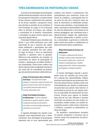 TRÊS ABORDAGENS DA PARTICIPAÇÃO CIDADÃ 
conhecer seus direitos e reivindicá-los, mas 
principalmente para usufruí-los. Como um 
direito de cidadania, a participação deve fa-zer 
parte da vida real e incluir-se como um 
meio de desenvolver as habilidades necessá-rias 
para uma vida plena. A participação está, 
assim, conectada às oportunidades cotidianas 
da vida dos adolescentes e deve basear-se em 
práticas pedagógicas que contribuam para o 
desenvolvimento integral dos adolescentes. 
Os próprios adolescentes, a família, as esco-las, 
a comunidade, os governos e a mídia têm 
papel central para ajudar os adolescentes no 
desenvolvimento dessas competências. 
Artigo 53 do Estatuto da Criança e do 
Adolescente: 
“A criança e o adolescente têm direito à 
educação, visando ao pleno desenvolvimento 
de sua pessoa, preparo para o exercício da 
cidadania e qualificação para o trabalho, 
assegurando-se-lhes: direito de organização e 
participação em entidades estudantis”. 
A terceira abordagem entende a partici-pação 
como um caminho que torna possí-vel 
a redução das vulnerabilidades. Implica 
processos participativos que promovem rela-ções 
mais democráticas e ajudam a lidar com 
vulnerabilidades que afetam os adolescentes 
em particular (veja capítulo 2 deste relatório). A 
participação já provou ter um impacto posi-tivo 
na capacidade dos adolescentes de cons-truírem 
recursos para superar os desafios 
dessa fase de sua vida. Meninos e meninas 
envolvidos em projetos em suas escolas, co-munidades, 
cidades tendem a ter melhor de-sempenho 
escolar e estão menos vulneráveis 
à violência, à gravidez na adolescência, ao 
abuso de drogas. 
Na sequência, apresentamos exemplos 
de projetos, programas e iniciativas que se 
inserem nessas três perspectivas da partici-pação 
O Direito de Ser Adolescente 121 
A primeira das abordagens de participação 
cidadã entende participação como um direito. 
Essa perspectiva demanda o reconhecimento 
de que crianças e adolescentes têm capacida-de 
de formar opiniões e perspectiva crítica 
para abordar as questões do seu cotidiano. E 
está formulada no artigo 12 da Convenção 
sobre os Direitos da Criança, que enfatiza 
a necessidade de as famílias, comunidades 
e sociedades em geral criarem espaços para 
uma participação efetiva. 
O principal obstáculo para consolidar esse 
direito é que ainda predomina uma visão 
equivocada de que a presença dos adoles-centes 
substituiria a participação dos adul-tos, 
retirando autoridade dos mais velhos, 
no lugar de buscar a troca de experiências 
respeitosa e equitativa entre as gerações. 
Observa-se essa resistência, por exemplo, no 
cerceamento do direito de participação de 
crianças e adolescentes no âmbito familiar e 
nas comunidades. Dessa forma, embora esse 
direito esteja previsto na legislação internacio-nal, 
ainda não foi consolidado nas práticas, 
que são predominantemente adultocêntricas. 
Artigo 12 da Convenção sobre os Direitos 
da Criança: “Os Estados Partes devem 
assegurar à criança que é capaz de formular seus 
próprios pontos de vista o direito de expressar 
suas opiniões livremente sobre todos os 
assuntos relacionados a ela”. 
Artigo 16 do Estatuto da Criança e 
do Adolescente: “O direito à liberdade 
compreende os seguintes aspectos: opinião 
e expressão; participar da vida familiar e 
comunitária, sem discriminação; participar da 
vida política, na forma da lei”. 
A segunda abordagem diz respeito à par-ticipação 
como oportunidade para o desen-volvimento. 
Essa abordagem da participação 
representa não só uma oportunidade para 
cidadã. 
Oportunidade para reduzir vulnerabilidades e superar desigualdades 
 