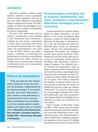 UM DIREITO 
Informar-se, informar, conhecer, formar 
opiniões e aprender a exercer a capacidade 
crítica de forma responsável. Esses são al-guns 
dos muitos objetivos da participação 
cidadã na perspectiva do direito. Em todo o 
mundo e no Brasil, essa abordagem da par-ticipação 
torna-se realidade principalmente 
por meio da comunicação. 
Por todo o País, adolescentes vêm uti-lizando 
a comunicação, como estratégia 
e como instrumento, para transformar a 
realidade em suas escolas, comunidades 
e cidades. Hoje, existem pelo País inúme-ras 
iniciativas desenvolvidas por organi-zações 
não governamentais, com apoio 
ou não do Poder Público, que aliam a 
energia, o potencial e a criatividade dos 
adolescentes às infindáveis possibilidades 
geradas pelas novas mídias, fazendo um 
trabalho que une comunicação, educação 
e mobilização social, sob a denominação 
de educomunicação. 
122 Situação da Adolescência Brasileira 2011 
Os personagens principais são 
os próprios adolescentes, que 
criam, produzem e experimentam 
diferentes estratégias para se 
comunicar 
A educomunicação já se tornou política 
pública em alguns municípios e no nível 
federal. A área é tema do programa Mais 
Educação, a política de ensino integral do 
Ministério da Educação. A educomunica-ção 
é uma das atividades que podem ser 
oferecidas pelas escolas no contraturno 
escolar. Ativistas em educomunicação e 
adolescentes dos projetos que trabalham 
no tema agora querem formalizar a flexi-bilização 
do currículo escolar para que ini-ciativas 
de comunicação possam permear 
disciplinas como Matemática, Ciências e 
Língua Portuguesa. Eles defendem que o 
uso educativo da comunicação é capaz de 
ajudar a repensar o modelo tradicional para 
um formato de ensino e aprendizagem mais 
conectado com as demandas do século 21. 
A proposta do Ensino Médio Inovador (leia 
mais no capítulo 3 deste relatório), atualmente 
em discussão no governo federal, tem ido 
nessa direção ao apresentar um modelo de 
trabalho por projetos no lugar das matérias 
“tradicionais” do currículo. Nesses proje-tos, 
os personagens principais são os pró-prios 
adolescentes, que criam, produzem e 
experimentam diferentes estratégias para se 
comunicar na escola, em seus bairros, em 
suas cidades. 
Como a Viração, em São Paulo. Criada 
em 2003, a ONG nasceu como um projeto 
social de comunicação, educação e mobiliza-ção 
social entre adolescentes, jovens e edu-cadores 
em temas como direitos humanos e 
cultura. Desde então, o trabalho da organiza-ção 
impactou a vida de mais de 3,5 milhões 
de pessoas por meio da revista Viração ou dos 
Palavra de especialista 
“Tudo que vejo de mais interes-sante 
é quando o jovem se torna 
ator do processo, independente de 
ser educomunicação. É uma soma 
de tudo: aluno com mais poder e 
ativo, sendo ouvido pela escola, a 
escola envolvida com a comuni-dade, 
professores bem formados 
e um bom projeto político e peda-gógico 
que integre tudo, e a família 
ativa”. Alexandre Le Voci Sayad, jorna-lista, 
educador e secretário executivo 
da Rede CEP – Comunicação, Educação 
e Participação. 
 
