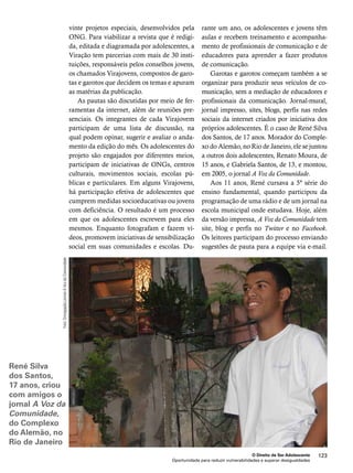 O Direito de Ser Adolescente 123 
vinte projetos especiais, desenvolvidos pela 
ONG. Para viabilizar a revista que é redigi-da, 
editada e diagramada por adolescentes, a 
Viração tem parcerias com mais de 30 insti-tuições, 
responsáveis pelos conselhos jovens, 
os chamados Virajovens, compostos de garo-tas 
e garotos que decidem os temas e apuram 
Oportunidade para reduzir vulnerabilidades e superar desigualdades 
as matérias da publicação. 
As pautas são discutidas por meio de fer-ramentas 
da internet, além de reuniões pre-senciais. 
Os integrantes de cada Virajovem 
participam de uma lista de discussão, na 
qual podem opinar, sugerir e avaliar o anda-mento 
da edição do mês. Os adolescentes do 
projeto são engajados por diferentes meios, 
participam de iniciativas de ONGs, centros 
culturais, movimentos sociais, escolas pú-blicas 
e particulares. Em alguns Virajovens, 
há participação efetiva de adolescentes que 
cumprem medidas socioeducativas ou jovens 
com deficiência. O resultado é um processo 
em que os adolescentes escrevem para eles 
mesmos. Enquanto fotografam e fazem ví-deos, 
promovem iniciativas de sensibilização 
social em suas comunidades e escolas. Du-rante 
um ano, os adolescentes e jovens têm 
aulas e recebem treinamento e acompanha-mento 
de profissionais de comunicação e de 
educadores para aprender a fazer produtos 
de comunicação. 
Garotas e garotos começam também a se 
organizar para produzir seus veículos de co-municação, 
sem a mediação de educadores e 
profissionais da comunicação. Jornal-mural, 
jornal impresso, sites, blogs, perfis nas redes 
sociais da internet criados por iniciativa dos 
próprios adolescentes. É o caso de René Silva 
dos Santos, de 17 anos. Morador do Comple-xo 
do Alemão, no Rio de Janeiro, ele se juntou 
a outros dois adolescentes, Renato Moura, de 
15 anos, e Gabriela Santos, de 13, e montou, 
em 2005, o jornal A Voz da Comunidade. 
Aos 11 anos, René cursava a 5ª série do 
ensino fundamental, quando participou da 
programação de uma rádio e de um jornal na 
escola municipal onde estudava. Hoje, além 
da versão impressa, A Voz da Comunidade tem 
site, blog e perfis no Twitter e no Facebook. 
Os leitores participam do processo enviando 
sugestões de pauta para a equipe via e-mail. 
Foto: Divulgação/Jornal A Voz da Comunidade 
René Silva 
dos Santos, 
17 anos, criou 
com amigos o 
jornal A Voz da 
Comunidade, 
do Complexo 
do Alemão, no 
Rio de Janeiro 
 