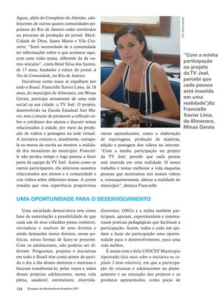 Agora, além do Complexo do Alemão, ado-lescentes 
de outras quatro comunidades po-pulares 
do Rio de Janeiro estão envolvidos 
no processo de produção do jornal: Maré, 
Cidade de Deus, Santa Marta e Vila Cru-zeiro. 
“Senti necessidade de a comunidade 
ter informações sobre o que acontece aqui, 
com uma visão nossa, diferente da de ou-tros 
veículos”, conta René Silva dos Santos, 
de 17 anos, fundador e editor do jornal A 
Voz da Comunidade, no Rio de Janeiro. 
Iniciativas como essas se espalham por 
todo o Brasil. Francielle Xavier Lima, de 18 
anos, do município de Almenara, em Minas 
Gerais, participa ativamente de uma rede 
social na sua cidade: a TV Joel. O projeto, 
desenvolvido na Escola Estadual Joel Ma-res, 
tem o intuito de promover a reflexão so-bre 
o cotidiano dos alunos e discutir temas 
relacionados à cidade, por meio da produ-ção 
de vídeos e postagens na rede virtual. 
A iniciativa cresceu e, atualmente, extrapo-la 
os muros da escola ao mostrar a realida-de 
dos moradores do município. Franciel-le 
não perdeu tempo e logo passou a fazer 
parte da equipe da TV Joel. Assim como os 
outros participantes, ela seleciona assuntos 
relacionados aos alunos e à comunidade e 
cria vídeos sobre diferentes temas. A jovem 
ressalta que essa experiência proporciona 
124 Situação da Adolescência Brasileira 2011 
vários aprendizados, como a elaboração 
de reportagens, produção de matérias, 
edição e postagem dos vídeos na internet. 
“Com a minha participação no projeto 
da TV Joel, percebi que cada pessoa 
está inserida em uma realidade. O nosso 
trabalho é tentar melhorar a vida daquelas 
pessoas que mostramos nos nossos vídeos 
e, consequentemente, alterar a realidade do 
município”, destaca Francielle. 
UMA OPORTUNIDADE PARA O DESENVOLVIMENTO 
Uma sociedade democrática tem como 
base de sustentação a possibilidade de que 
cada um de seus cidadãos possa conhecer, 
reivindicar e usufruir de seus direitos e 
ainda demandar novos direitos, novas po-líticas, 
novas formas de fazer-se presente. 
Com os adolescentes, não poderia ser di-ferente. 
Programas, projetos e iniciativas 
em todo o Brasil têm como ponto de parti-da 
o dia a dia desses meninos e meninas e 
buscam transformá-lo, pelas vozes e mãos 
desses próprios adolescentes, numa vida 
plena, saudável, estimulante, divertida. 
Governos, ONGs e a mídia também par-ticipam, 
apoiam, experimentam e sistema-tizam 
práticas pedagógicas que facilitam a 
participação. Assim, todos e cada um aju-dam 
a fazer da participação uma oportu-nidade 
para o desenvolvimento, para uma 
vida melhor. 
É assim com o Selo UNICEF Município 
Aprovado (leia mais sobre a iniciativa no ca-pítulo 
2 deste relatório), em que a participa-ção 
de crianças e adolescentes no plane-jamento 
e na execução dos projetos e os 
produtos apresentados, como peças de 
Foto: Arquivo pessoal 
“Com a minha 
participação 
no projeto 
da TV Joel, 
percebi que 
cada pessoa 
está inserida 
em uma 
realidade”,diz 
Francielle 
Xavier Lima, 
de Almenara, 
Minas Gerais 
 
