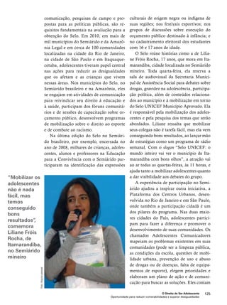 culturais de origem negra ou indígena de 
suas regiões; nos festivais esportivos; nos 
grupos de discussões sobre execução do 
orçamento público destinado à infância; e 
no cadastramento eleitoral dos estudantes 
com 16 e 17 anos de idade. 
O Selo reúne histórias como a de Lilia-ne 
Fróis Rocha, 17 anos, que mora em Ita-marandiba, 
cidade localizada no Semiárido 
mineiro. Toda quarta-feira, ela reserva a 
sala de audiovisual da Secretaria Munici-pal 
de Assistência Social para debates sobre 
drogas, gravidez na adolescência, participa-ção 
política, além de conteúdos relaciona-dos 
ao município e à mobilização em torno 
do Selo UNICEF Município Aprovado. Ela 
é responsável pela mobilização dos adoles-centes 
e pela pesquisa dos temas que serão 
abordados. Liliane ressalta que mobilizar 
seus colegas não é tarefa fácil, mas ela vem 
conseguindo bons resultados, ao lançar mão 
de estratégias como um programa de rádio 
semanal. Com o slogan “Selo UNICEF: o 
mundo inteiro vai ver o município de Ita-marandiba 
com bons olhos”, a atração vai 
ao ar todas as quartas-feiras, às 11 horas, e 
ajuda tanto a mobilizar adolescentes quanto 
a dar visibilidade aos debates do grupo. 
A experiência de participação no Semi-árido 
ajudou a inspirar outra iniciativa, a 
Plataforma dos Centros Urbanos, desen-volvida 
no Rio de Janeiro e em São Paulo, 
onde também a participação cidadã é um 
dos pilares do programa. Nas duas maio-res 
cidades do País, adolescentes partici-pam 
para fazer a diferença e promover o 
desenvolvimento de suas comunidades. Os 
chamados Adolescentes Comunicadores 
mapeiam os problemas existentes em suas 
comunidades (pode ser a limpeza pública, 
as condições da escola, questões de mobi-lidade 
urbana, prevenção de uso e abuso 
de drogas ou de doenças, falta de equipa-mentos 
de esporte), elegem prioridades e 
elaboram um plano de ação e de comuni-cação 
para buscar as soluções. Eles contam 
O Direito de Ser Adolescente 125 
comunicação, pesquisas de campo e pro-postas 
para as políticas públicas, são re-quisitos 
fundamentais na avaliação para a 
obtenção do Selo. Em 2010, em mais de 
mil municípios do Semiárido e da Amazô-nia 
Legal e em cerca de 100 comunidades 
localizadas na cidade do Rio de Janeiro, 
na cidade de São Paulo e em Itaquaque-cetuba, 
adolescentes tiveram papel central 
nas ações para reduzir as desigualdades 
que os afetam e as crianças que vivem 
nessas áreas. Nos municípios do Selo, no 
Semiárido brasileiro e na Amazônia, eles 
se engajam em atividades de comunicação 
para reivindicar seu direito à educação e 
à saúde, participam dos fóruns comunitá-rios 
e de sessões de capacitação sobre or-çamento 
público, desenvolvem programas 
de mobilização sobre o direito ao esporte 
e de combate ao racismo. 
Na última edição do Selo no Semiári-do 
brasileiro, por exemplo, encerrada no 
ano de 2008, milhares de crianças, adoles-centes, 
alunos e professores na Educação 
para a Convivência com o Semiárido par-ticiparam 
na identificação das expressões 
Oportunidade para reduzir vulnerabilidades e superar desigualdades 
“Mobilizar os 
adolescentes 
não é nada 
fácil, mas 
temos 
conseguido 
bons 
resultados”, 
comemora 
Liliane Fróis 
Rocha, de 
Itamarandiba, 
no Semiárido 
mineiro 
Foto: Arquivo pessoal 
 
