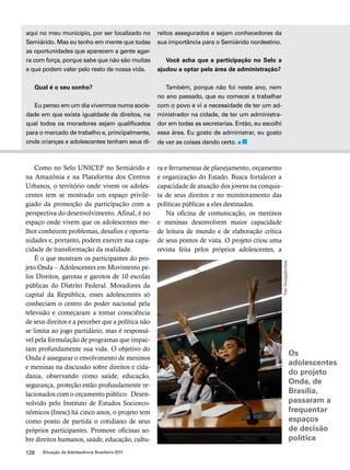 aqui no meu município, por ser localizado no 
Semiárido. Mas eu tenho em mente que todas 
as oportunidades que aparecem a gente agar-ra 
com força, porque sabe que não são muitas 
e que podem valer pelo resto de nossa vida. 
Qual é o seu sonho? 
Eu penso em um dia vivermos numa socie-dade 
em que exista igualdade de direitos, na 
qual todos os moradores sejam qualificados 
para o mercado de trabalho e, principalmente, 
onde crianças e adolescentes tenham seus di-reitos 
128 Situação da Adolescência Brasileira 2011 
assegurados e sejam conhecedores da 
sua importância para o Semiárido nordestino. 
Você acha que a participação no Selo a 
ajudou a optar pela área de administração? 
Também, porque não foi neste ano, nem 
no ano passado, que eu comecei a trabalhar 
com o povo e vi a necessidade de ter um ad-ministrador 
na cidade, de ter um administra-dor 
em todas as secretarias. Então, eu escolhi 
essa área. Eu gosto de administrar, eu gosto 
de ver as coisas dando certo. 
Como no Selo UNICEF no Semiárido e 
na Amazônia e na Plataforma dos Centros 
Urbanos, o território onde vivem os adoles-centes 
tem se mostrado um espaço privile-giado 
da promoção da participação com a 
perspectiva do desenvolvimento. Afinal, é no 
espaço onde vivem que os adolescentes me-lhor 
conhecem problemas, desafios e oportu-nidades 
e, portanto, podem exercer sua capa-cidade 
de transformação da realidade. 
É o que mostram os participantes do pro-jeto 
Onda – Adolescentes em Movimento pe-los 
Direitos, garotas e garotos de 10 escolas 
públicas do Distrito Federal. Moradores da 
capital da República, esses adolescentes só 
conheciam o centro do poder nacional pela 
televisão e começaram a tomar consciência 
de seus direitos e a perceber que a política não 
se limita ao jogo partidário, mas é responsá-vel 
pela formulação de programas que impac-tam 
profundamente sua vida. O objetivo do 
Onda é assegurar o envolvimento de meninos 
e meninas na discussão sobre direitos e cida-dania, 
observando como saúde, educação, 
segurança, proteção estão profundamente re-lacionados 
com o orçamento público. Desen-volvido 
pelo Instituto de Estudos Socioeco-nômicos 
(Inesc) há cinco anos, o projeto tem 
como ponto de partida o cotidiano de seus 
próprios participantes. Promove oficinas so-bre 
direitos humanos, saúde, educação, cultu-ra 
e ferramentas de planejamento, orçamento 
e organização do Estado. Busca fortalecer a 
capacidade de atuação dos jovens na conquis-ta 
de seus direitos e no monitoramento das 
políticas públicas a eles destinados. 
Na oficina de comunicação, os meninos 
e meninas desenvolvem maior capacidade 
de leitura de mundo e de elaboração crítica 
de seus pontos de vista. O projeto criou uma 
revista feita pelos próprios adolescentes, a 
Os 
adolescentes 
do projeto 
Onda, de 
Brasília, 
passaram a 
frequentar 
espaços 
de decisão 
política 
Foto: Divulgação/Inesc 
 