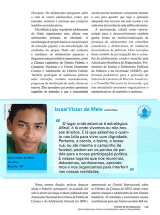 escolar precisa monitorar o orçamento durante 
o ano para garantir que haja a aplicação 
adequada dos recursos nas suas escolas e em 
cada uma das escolas da rede pública de ensino. 
A participação cidadã como oportu-nidade 
para o desenvolvimento também 
ganha forma na institucionalização da 
presença de adolescentes em conselhos 
consultivos e deliberativos de instâncias 
formuladoras de políticas. Dois exemplos 
desse modelo de participação são o conse-lho 
de adolescentes, criado e mantido pela 
Associação Brasileira de Magistrados, Pro-motores 
de Justiça e Defensores Públicos 
da Infância e da Juventude (ABMP), que 
formula parâmetros para a aplicação do 
Sistema de Garantia de Direitos brasileiro, 
e o Conselho Nacional da Juventude, que 
tem estimulado processos organizativos e 
representativos de meninos e meninas. 
Israel Victor de Melo comentou 
O lugar onde estamos é estratégico. 
Afinal, é lá onde vivemos ou não nos-sos 
direitos. É lá que sabemos o quan-to 
nos falta para viver com dignidade. 
Portanto, a escola, o bairro, a nossa 
rua, ou até mesmo o campinho de 
futebol, podem ser os pontos de par-tida 
para a nossa participação política. 
É nesses lugares que nos reunimos, 
debatemos, conhecemos, aprende-mos 
e nos organizamos para interferir 
nas nossas realidades. 
apresentado ao Comitê Internacional sobre 
os Direitos da Criança da ONU, tendo como 
autores crianças e adolescentes de sete Estados 
brasileiros: 23 entidades e movimentos sociais 
contribuíram para que fossem ouvidos 404 me- 
O Direito de Ser Adolescente 129 
Descolados. Os adolescentes pesquisam sobre 
a vida de outros adolescentes, como, por 
exemplo, meninos e meninas que cumprem 
medidas socioeducativas. 
Da reflexão à ação, os próprios adolescentes 
do Onda organizaram uma oficina com 
adolescentes privados de liberdade. A 
metodologia do projeto baseia-se nos princípios 
da educação popular e da arte-educação. Os 
resultados do projeto Onda são evidentes 
e imediatos: os adolescentes passaram a 
frequentar espaços políticos importantes, como 
a Câmara Legislativa do Distrito Federal, o 
Congresso Nacional e o Fórum Orçamento 
Criança e Adolescente do Distrito Federal. 
Também participam de audiências públicas 
sobre educação, medidas socioeducativas, 
programas de distribuição de renda, direito ao 
esporte. Eles aprendem que podem apresentar 
sugestões de emendas e que a comunidade 
Nessa mesma direção, pode-se destacar 
ainda o Relatório ‘participativo’ da sociedade civil 
sobre os direitos da criança no Brasil, publicado pela 
Associação Nacional dos Centros de Defesa da 
Criança e do Adolescente (Anced) em 2009 e 
Oportunidade para reduzir vulnerabilidades e superar desigualdades 
“ 
“ 
Israel Victor de Melo 
16 anos 
Brasília - DF 
Foto: Divulgação/Inesc 
 