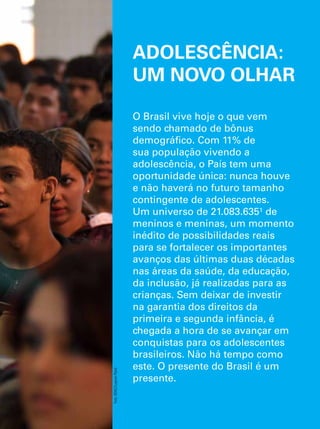 ADOLESCÊNCIA: 
UM NOVO OLHAR 
O Brasil vive hoje o que vem 
sendo chamado de bônus 
demográfico. Com 11% de 
sua população vivendo a 
adolescência, o País tem uma 
oportunidade única: nunca houve 
e não haverá no futuro tamanho 
contingente de adolescentes. 
Um universo de 21.083.635¹ de 
meninos e meninas, um momento 
inédito de possibilidades reais 
para se fortalecer os importantes 
avanços das últimas duas décadas 
nas áreas da saúde, da educação, 
da inclusão, já realizadas para as 
crianças. Sem deixar de investir 
na garantia dos direitos da 
primeira e segunda infância, é 
chegada a hora de se avançar em 
conquistas para os adolescentes 
brasileiros. Não há tempo como 
este. O presente do Brasil é um 
presente. 
O Direito de Ser Adolescente 13 
Oportunidade para reduzir vulnerabilidades e superar desigualdades 
Foto: IIDAC/Luqman Patel 
 